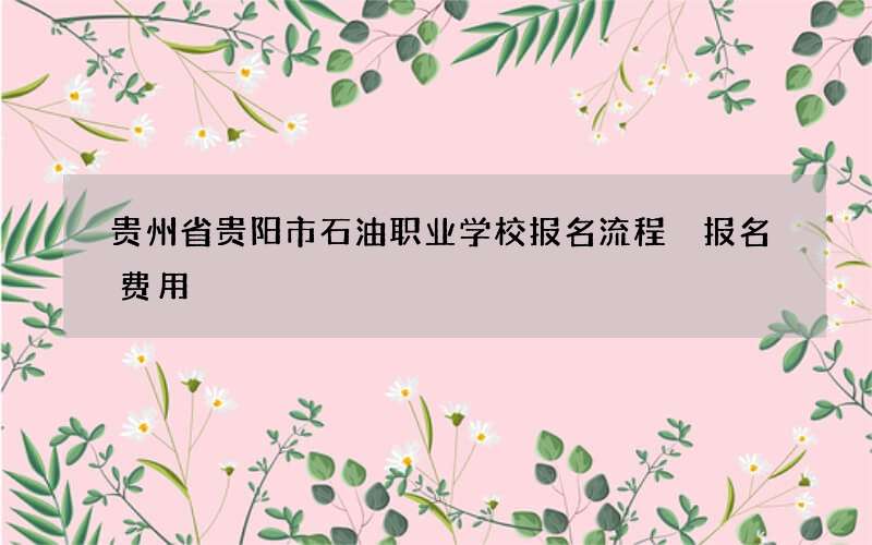 贵州省贵阳市石油职业学校报名流程 报名费用